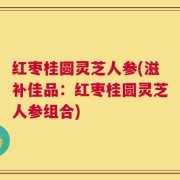 红枣桂圆灵芝人参(滋补佳品：红枣桂圆灵芝人参组合)