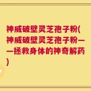 神威破壁灵芝孢子粉(神威破壁灵芝孢子粉——拯救身体的神奇解药)