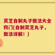 灵芝自制丸子做法大全窍门(自制灵芝丸子，做法详解！)