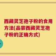 西藏灵芝孢子粉的食用方法(品尝西藏灵芝孢子粉的正确方式)