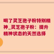 喝了灵芝孢子粉特别精神_灵芝孢子粉：提升精神状态的天然选择