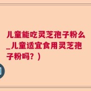 儿童能吃灵芝孢子粉么_儿童适宜食用灵芝孢子粉吗？)