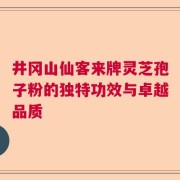 井冈山仙客来牌灵芝孢子粉的独特功效与卓越品质