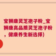 宝狮康灵芝孢子粉_宝狮康高品质灵芝孢子粉，健康养生新选择)