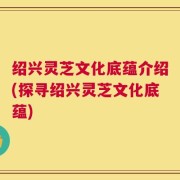 绍兴灵芝文化底蕴介绍(探寻绍兴灵芝文化底蕴)