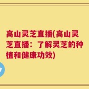 高山灵芝直播(高山灵芝直播：了解灵芝的种植和健康功效)