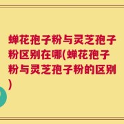 蝉花孢子粉与灵芝孢子粉区别在哪(蝉花孢子粉与灵芝孢子粉的区别)