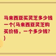 马来西亚买灵芝多少钱一个(马来西亚灵芝购买价格，一个多少钱？)