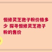 恒修灵芝孢子粉价格多少 探寻恒修灵芝孢子粉的售价