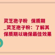 灵芝孢子粉  保质期_灵芝孢子粉：了解其保质期以确保最佳效果