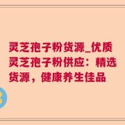 灵芝孢子粉货源_优质灵芝孢子粉供应：精选货源，健康养生佳品