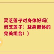 灵芝莲子对身体好吗(灵芝莲子：益身健体的完美组合！)