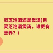 灵芝泡酒还是煲汤(用灵芝泡酒煲汤，谁更有营养？)