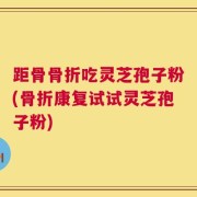 距骨骨折吃灵芝孢子粉(骨折康复试试灵芝孢子粉)