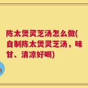 陈太煲灵芝汤怎么做(自制陈太煲灵芝汤，味甘、清凉好喝)