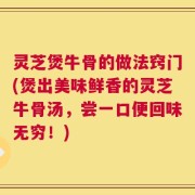 灵芝煲牛骨的做法窍门(煲出美味鲜香的灵芝牛骨汤，尝一口便回味无穷！)