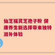 仙芝福灵芝孢子粉 健康养生新选择带来独特滋补体验
