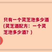只有一个灵芝泡多少酒(灵芝酒配方：一个灵芝泡多少酒？)
