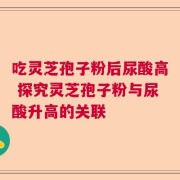 吃灵芝孢子粉后尿酸高 探究灵芝孢子粉与尿酸升高的关联