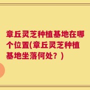 章丘灵芝种植基地在哪个位置(章丘灵芝种植基地坐落何处？)