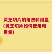 灵芝切片的用法和用量(灵芝切片如何使用和用量)
