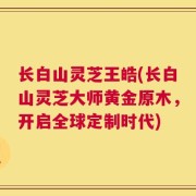 长白山灵芝王皓(长白山灵芝大师黄金原木，开启全球定制时代)