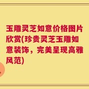 玉雕灵芝如意价格图片欣赏(珍贵灵芝玉雕如意装饰，完美呈现高雅风范)