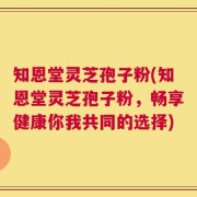 知恩堂灵芝孢子粉(知恩堂灵芝孢子粉，畅享健康你我共同的选择)