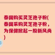 泰国购买灵芝孢子粉(泰国采购灵芝孢子粉，为保健掀起一股新风尚)