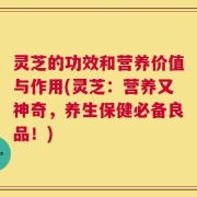 灵芝的功效和营养价值与作用(灵芝：营养又神奇，养生保健必备良品！)