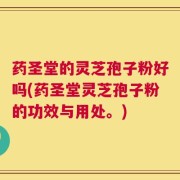 药圣堂的灵芝孢子粉好吗(药圣堂灵芝孢子粉的功效与用处。)