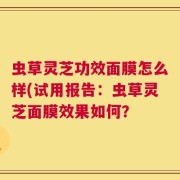 虫草灵芝功效面膜怎么样(试用报告：虫草灵芝面膜效果如何？