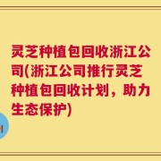 灵芝种植包回收浙江公司(浙江公司推行灵芝种植包回收计划，助力生态保护)