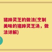 猪蹄灵芝的做法(烹制美味的猪蹄灵芝汤，做法详解)