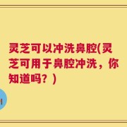 灵芝可以冲洗鼻腔(灵芝可用于鼻腔冲洗，你知道吗？)