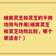 蜂窝灵芝和灵芝的不同功效与作用(蜂窝灵芝和灵芝功效比较，哪个更适合？)