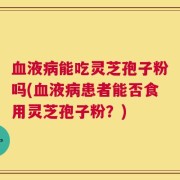 血液病能吃灵芝孢子粉吗(血液病患者能否食用灵芝孢子粉？)