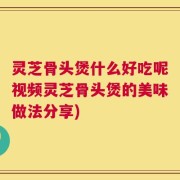 灵芝骨头煲什么好吃呢视频灵芝骨头煲的美味做法分享)