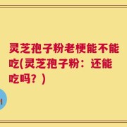 灵芝孢子粉老梗能不能吃(灵芝孢子粉：还能吃吗？)