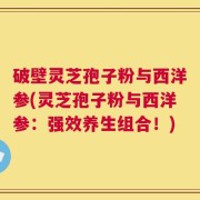 破壁灵芝孢子粉与西洋参(灵芝孢子粉与西洋参：强效养生组合！)