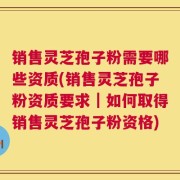 销售灵芝孢子粉需要哪些资质(销售灵芝孢子粉资质要求｜如何取得销售灵芝孢子粉资格)