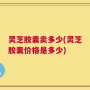 灵芝胶囊卖多少(灵芝胶囊价格是多少)