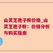 山灵芝孢子粉价格_山灵芝孢子粉：价格分析与购买指南