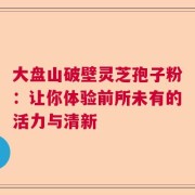 大盘山破壁灵芝孢子粉：让你体验前所未有的活力与清新