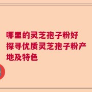 哪里的灵芝孢子粉好 探寻优质灵芝孢子粉产地及特色