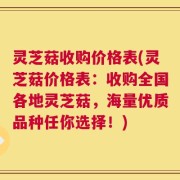 灵芝菇收购价格表(灵芝菇价格表：收购全国各地灵芝菇，海量优质品种任你选择！)