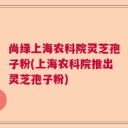 尚绿上海农科院灵芝孢子粉(上海农科院推出灵芝孢子粉)