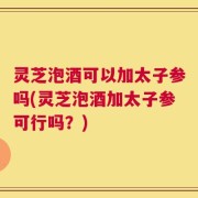 灵芝泡酒可以加太子参吗(灵芝泡酒加太子参可行吗？)