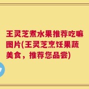 王灵芝煮水果推荐吃嘛图片(王灵芝烹饪果蔬美食，推荐您品尝)