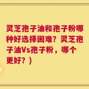 灵芝孢子油和孢子粉哪种好选择困难？灵芝孢子油Vs孢子粉，哪个更好？)